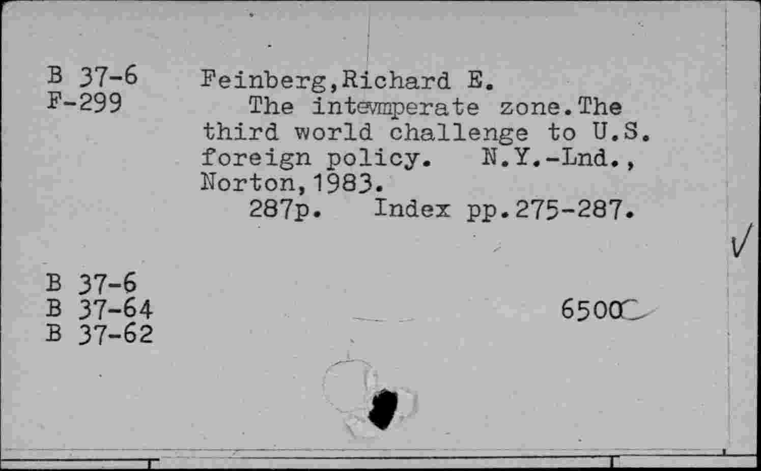 ﻿B 37-6 F-299
Feinberg,Richard E.
The intevmperate zone.The third world challenge to U.S. foreign policy. N.Y.-Lnd., Norton,1983.
287p. Index pp.275-287.
B 37-6
B 37-64
6500C